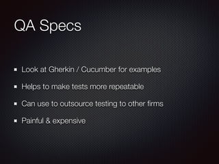 QA Specs 
Look at Gherkin / Cucumber for examples 
Helps to make tests more repeatable 
Can use to outsource testing to other firms 
Painful & expensive 
 