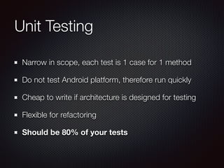 Unit Testing 
Narrow in scope, each test is 1 case for 1 method 
Do not test Android platform, therefore run quickly 
Cheap to write if architecture is designed for testing 
Flexible for refactoring 
Should be 80% of your tests 
 
