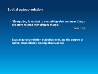 Spatial autocorrelation

•

“Everything is related to everything else, but near things
are more related than distant things."
Tobler (1970)

•

Spatial autocorrelation statistics evaluate the degree of
spatial dependency among observations

 