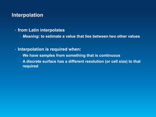 Interpolation
•

from Latin interpolates
-

•

Meaning: to estimate a value that lies between two other values

Interpolation is required when:
-

We have samples from something that is continuous

-

A discrete surface has a different resolution (or cell size) to that
required

 