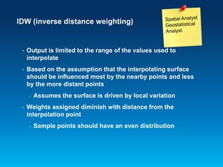IDW (inverse distance weighting)

•

Output is limited to the range of the values used to
interpolate

•

Based on the assumption that the interpolating surface
should be influenced most by the nearby points and less
by the more distant points
-

•

Assumes the surface is driven by local variation

Weights assigned diminish with distance from the
interpolation point
-

Sample points should have an even distribution

 