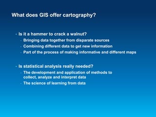 What does GIS offer cartography?

•

Is it a hammer to crack a walnut?
-

Combining different data to get new information

-

•

Bringing data together from disparate sources
Part of the process of making informative and different maps

Is statistical analysis really needed?
-

The development and application of methods to
collect, analyze and interpret data

-

The science of learning from data

 