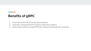 Benefits of gRPC
1. Proto files itself act as the service documentation.
2. Automatic code generation for stubs by using proto compilers.
3. Better Performance by using HTTP/2 for transport and protobuf for serializing
 