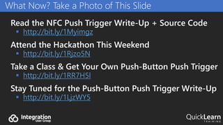 Read the NFC Push Trigger Write-Up + Source Code
 http://bit.ly/1Myimgz
Attend the Hackathon This Weekend
 http://bit.ly/1Rjzo5N
Take a Class & Get Your Own Push-Button Push Trigger
 http://bit.ly/1RR7H5l
Stay Tuned for the Push-Button Push Trigger Write-Up
 http://bit.ly/1LjzWY5
What Now? Take a Photo of This Slide
 