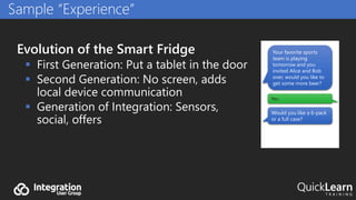 Evolution of the Smart Fridge
 First Generation: Put a tablet in the door
 Second Generation: No screen, adds
local device communication
 Generation of Integration: Sensors,
social, offers
Sample “Experience”
Your favorite sports
team is playing
tomorrow and you
invited Alice and Bob
over, would you like to
get some more beer?
Yes.
Would you like a 6-pack
or a full case?
 