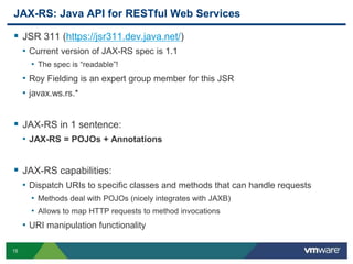 15
JAX-RS: Java API for RESTful Web Services
 JSR 311 (https://jsr311.dev.java.net/)
• Current version of JAX-RS spec is 1.1
• The spec is “readable”!
• Roy Fielding is an expert group member for this JSR
• javax.ws.rs.*
 JAX-RS in 1 sentence:
• JAX-RS = POJOs + Annotations
 JAX-RS capabilities:
• Dispatch URIs to specific classes and methods that can handle requests
• Methods deal with POJOs (nicely integrates with JAXB)
• Allows to map HTTP requests to method invocations
• URI manipulation functionality
 