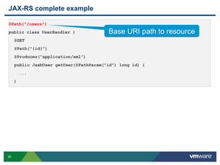 20
JAX-RS complete example
@Path("/users")
public class UserHandler {
@GET
@Path("{id}")
@Produces("application/xml”)
public JaxbUser getUser(@PathParam("id") long id) {
...
}
Base URI path to resource
 