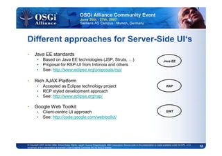 12© Copyright 2007 Jochen Hiller, Simon Kaegi, Martin Lippert, Gunnar Wagenknecht, IBM Corporation; Source code in this presentation is made available under the EPL, v1.0,
remainder of the presentation is licensed under Creative Commons Att. Nc Nd 2.5 license
Different approaches for Server-Side UI‘s
• Java EE standards
• Based on Java EE technologies (JSP, Struts, …)
• Proposal for RSP-UI from Infonoia and others
• See: http://www.eclipse.org/proposals/rsp/
• Rich AJAX Platform
• Accepted as Eclipse technology project
• RCP styled development approach
• See: http://www.eclipse.org/rap/
• Google Web Toolkit
• Client-centric UI approach
• See: http://code.google.com/webtoolkit/
Java EE
RAP
GWT
 