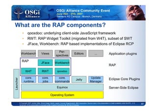 17© Copyright 2007 Jochen Hiller, Simon Kaegi, Martin Lippert, Gunnar Wagenknecht, IBM Corporation; Source code in this presentation is made available under the EPL, v1.0,
remainder of the presentation is licensed under Creative Commons Att. Nc Nd 2.5 license
What are the RAP components?
• qooxdoo: underlying client-side JavaScript framework
• RWT: RAP Widget Toolkit (migrated from W4T), subset of SWT
• JFace, Workbench: RAP based implementations of Eclipse RCP
Equinox
Operating System
Jetty
Per-
spectives
Views
RWT
Workbench
qooxdoo
Editors Application plugins
RAP
Server-Side Eclipse
Update
Manager
...
Launcher
JFace
W4T
Workbench
RAP
core.
jobs
core.
runtime
core.
commands
Eclipse Core Plugins
 