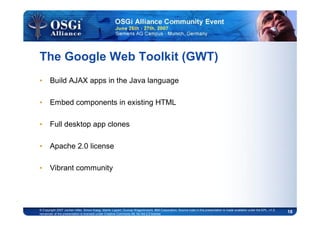 18© Copyright 2007 Jochen Hiller, Simon Kaegi, Martin Lippert, Gunnar Wagenknecht, IBM Corporation; Source code in this presentation is made available under the EPL, v1.0,
remainder of the presentation is licensed under Creative Commons Att. Nc Nd 2.5 license
The Google Web Toolkit (GWT)
• Build AJAX apps in the Java language
• Embed components in existing HTML
• Full desktop app clones
• Apache 2.0 license
• Vibrant community
 