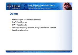 20© Copyright 2007 Jochen Hiller, Simon Kaegi, Martin Lippert, Gunnar Wagenknecht, IBM Corporation; Source code in this presentation is made available under the EPL, v1.0,
remainder of the presentation is licensed under Creative Commons Att. Nc Nd 2.5 license
Demo
• PlanetEclipse – FeedReader demo
• RAP FeedReader
• GWT FeedReader
• Starting / stopping bundles using Knopflerfish console
• Install new bundles
 
