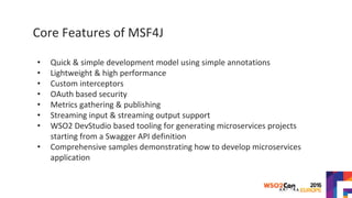 Core Features of MSF4J
• Quick & simple development model using simple annotations
• Lightweight & high performance
• Custom interceptors
• OAuth based security
• Metrics gathering & publishing
• Streaming input & streaming output support
• WSO2 DevStudio based tooling for generating microservices projects
starting from a Swagger API definition
• Comprehensive samples demonstrating how to develop microservices
application
 