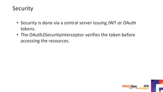 Security
• Security is done via a central server issuing JWT or OAuth
tokens.
• The OAuth2SecurityInterceptor verifies the token before
accessing the resources.
 