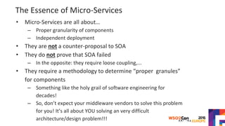 The Essence of Micro-Services
• Micro-Services are all about…
– Proper granularity of components
– Independent deployment
• They are not a counter-proposal to SOA
• They do not prove that SOA failed
– In the opposite: they require loose coupling,...
• They require a methodology to determine “proper granules”
for components
– Something like the holy grail of software engineering for
decades!
– So, don’t expect your middleware vendors to solve this problem
for you! It’s all about YOU solving an very difficult
architecture/design problem!!!
 