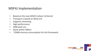 MSF4J Implementation
• Based on the new WSO2 Carbon 5.0 kernel
• Transport is based on Netty 4.0
• Supports streaming
• High performance
• 5MB pack size
• Starts within 300ms
• ~25MB memory consumption for the framework
 