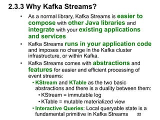2.3.3 Why Kafka Streams?
• As a normal library, Kafka Streams is easier to
compose with other Java libraries and
integrate with your existing applications
and services
• Kafka Streams runs in your application code
and imposes no change in the Kafka cluster
infrastructure, or within Kafka.
• Kafka Streams comes with abstractions and
features for easier and efficient processing of
event streams:
• KStream and KTable as the two basic
abstractions and there is a duality between them:
• KStream = immutable log
• KTable = mutable materialized view
• Interactive Queries: Local queryable state is a
fundamental primitive in Kafka Streams 22
 
