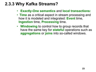 2.3.3 Why Kafka Streams?
• Exactly-One semantics and local transactions:
• Time as a critical aspect in stream processing and
how it is modeled and integrated: Event time,
Ingestion time, Processing time.
• Windowing to control how to group records that
have the same key for stateful operations such as
aggregations or joins into so-called windows.
23
 