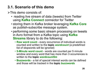 3.1. Scenario of this demo
ØThis demo consists of:
• reading live stream of data (tweets) from Twitter
using Kafka Connect connector for Twitter
• storing them in Kafka broker leveraging Kafka Core
as publish-subscribe message system.
• performing some basic stream processing on tweets
in Avro format from a Kafka topic using Kafka
Streams library to do the following:
• Raw word count - every occurrence of individual words is
counted and written to the topic wordcount (a predefined
list of stopwords will be ignored)
• 5-Minute word count - words are counted per 5 minute
window and every word that has more than 3 occurrences is
written to the topic wordcount5m
• Buzzwords - a list of special interest words can be defined
and those will be tracked in the topic buzzwords
26
 