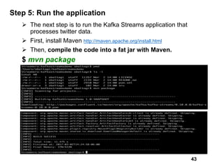Step 5: Run the application
Ø The next step is to run the Kafka Streams application that
processes twitter data.
Ø First, install Maven http://maven.apache.org/install.html
Ø Then, compile the code into a fat jar with Maven.
$ mvn package
43
 