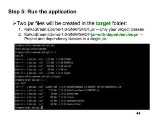 Step 5: Run the application
ØTwo jar files will be created in the target folder:
1. KafkaStreamsDemo-1.0-SNAPSHOT.jar – Only your project classes
2. KafkaStreamsDemo-1.0-SNAPSHOT-jar-with-dependencies.jar –
Project and dependency classes in a single jar.
44
 
