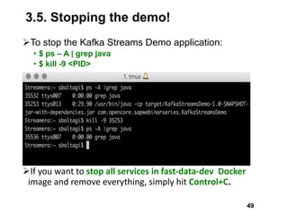 3.5. Stopping the demo!
ØTo stop the Kafka Streams Demo application:
• $ ps – A | grep java
• $ kill -9 <PID>
ØIf	you	want	to	stop	all	services	in	fast-data-dev		Docker	
image	and	remove	everything,	simply	hit Control+C.	
49
 