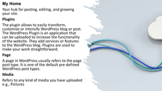 My Home
Your hub for posting, editing, and growing
your site.
Plugins
The plugin allows to easily transform,
customize or intensify WordPress blog or post.
The WordPress Plugin is an application that
can be uploaded to increase the functionality
of the website. They add services or features
to the WordPress blog. Plugins are used to
make your work straightforward.
Page
A page in WordPress usually refers to the page
post type. It is one of the default pre-defined
WordPress post types.
Media
Refers to any kind of media you have uploaded
e.g., Pictures
 