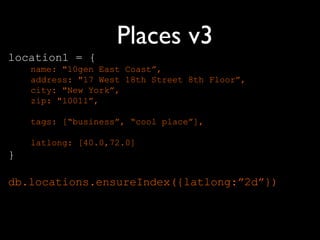 Places v3
location1 = {
    name: "10gen East Coast”,
    address: "17 West 18th Street 8th Floor”,
    city: "New York”,
    zip: "10011”,

    tags: [“business”, “cool place”],

    latlong: [40.0,72.0]
}

db.locations.ensureIndex({latlong:”2d”})
 