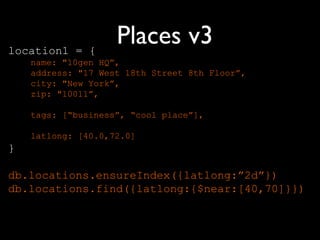 location1 = {
                    Places v3
    name: "10gen HQ”,
    address: "17 West 18th Street 8th Floor”,
    city: "New York”,
    zip: "10011”,

    tags: [“business”, “cool place”],

    latlong: [40.0,72.0]
}

db.locations.ensureIndex({latlong:”2d”})
db.locations.find({latlong:{$near:[40,70]}})
 