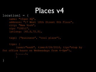 location1 = {
                    Places v4
    name: "10gen HQ”,
    address: "17 West 18th Street 8th Floor”,
    city: "New York”,
    zip: "10011”,
    latlong: [40.0,72.0],

    tags: [“business”, “cool place”],

    tips: [
         {user:"nosh", time:6/26/2010, tip:"stop by
for office hours on Wednesdays from 4-6pm"},
        {.....},
         ]
}
 