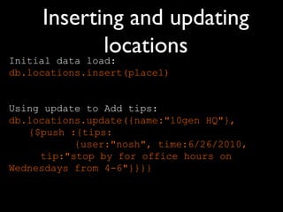 Inserting and updating
                locations
Initial data load:
db.locations.insert(place1)


Using update to Add tips:
db.locations.update({name:"10gen HQ"},
   {$push :{tips:
           {user:"nosh", time:6/26/2010,
     tip:"stop by for office hours on
Wednesdays from 4-6"}}}}
 