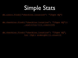 Simple Stats
db.users.find({‘checkins.location’: “10gen HQ”)


db.checkins.find({‘checkins.location’: “10gen HQ”})
                 .sort({ts:-1}).limit(10)


db.checkins.find({‘checkins.location’: “10gen HQ”,
                 ts: {$gt: midnight}}).count()
 