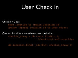 User Check in

Check-in = 2 ops
    read location to obtain location id
    Update ($push) location id to user object

Queries: find all locations where a user checked in:
     checkin_array = db.users.find({..},
                                     {checkins:true}).checkins

     db.location.find({_id:{$in: checkin_array}})
 