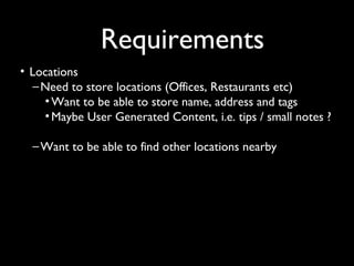 Requirements
• Locations
   – Need to store locations (Offices, Restaurants etc)
     • Want to be able to store name, address and tags
     • Maybe User Generated Content, i.e. tips / small notes ?

  – Want to be able to find other locations nearby
 