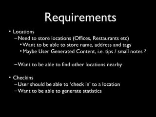 Requirements
• Locations
   – Need to store locations (Offices, Restaurants etc)
     • Want to be able to store name, address and tags
     • Maybe User Generated Content, i.e. tips / small notes ?

  – Want to be able to find other locations nearby

• Checkins
  – User should be able to ‘check in’ to a location
  – Want to be able to generate statistics
 
