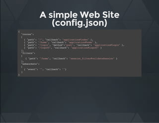 A simple Web Site
(config.json)
{
"routes":
[
{ "path": "/", "callback": "application#index" },
{ "path": "/home", "callback": "application#home" },
{ "path": "/login", "method":"post", "callback": "application#login" },
{ "path": "/logoff", "callback": "application#logoff" }
],
"filters":
[
{ "path": "/home", "callback": "session_filter#validateSession" }
],
"websockets":
[
{ "event": "", "callback": ""}
]
}
 
