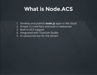 What is Node.ACS
1. Develop and publish node.js apps to the cloud
2. Simple CLI interface and built-in webserver
3. Built-in ACS support
4. Integrated with Titanium Studio
5. It's Javascript but for the server!
 