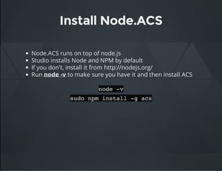 Install Node.ACS
Node.ACS runs on top of node.js
Studio installs Node and NPM by default
If you don't, install it from http://nodejs.org/
Run node -v to make sure you have it and then install ACS
node -v
sudo npm install -g acs
 