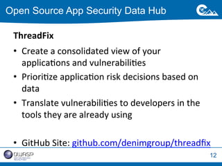 12 
Open Source App Security Data Hub 
ThreadFix 
• Create 
a 
consolidated 
view 
of 
your 
applicaWons 
and 
vulnerabiliWes 
• PrioriWze 
applicaWon 
risk 
decisions 
based 
on 
data 
• Translate 
vulnerabiliWes 
to 
developers 
in 
the 
tools 
they 
are 
already 
using 
• GitHub 
Site: 
github.com/denimgroup/threadfix 
 