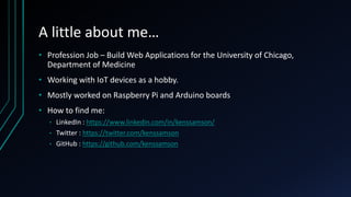 A little about me…
• Profession Job – Build Web Applications for the University of Chicago,
Department of Medicine
• Working with IoT devices as a hobby.
• Mostly worked on Raspberry Pi and Arduino boards
• How to find me:
• LinkedIn : https://www.linkedin.com/in/kenssamson/
• Twitter : https://twitter.com/kenssamson
• GitHub : https://github.com/kenssamson
 
