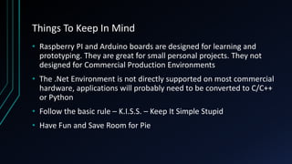 Things To Keep In Mind
• Raspberry PI and Arduino boards are designed for learning and
prototyping. They are great for small personal projects. They not
designed for Commercial Production Environments
• The .Net Environment is not directly supported on most commercial
hardware, applications will probably need to be converted to C/C++
or Python
• Follow the basic rule – K.I.S.S. – Keep It Simple Stupid
• Have Fun and Save Room for Pie
 