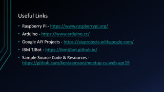 Useful Links
• Raspberry Pi - https://www.raspberrypi.org/
• Arduino - https://www.arduino.cc/
• Google AIY Projects - https://aiyprojects.withgoogle.com/
• IBM TJBot - https://ibmtjbot.github.io/
• Sample Source Code & Resources -
https://github.com/kenssamson/meetup-cs-web-apr19
 