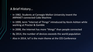 A Brief History…
• In 1982, Students at Carnegie Mellon University invent the
ARPANET-connected Coke Machine
• In 1999, term “Internet of Things” introduced by Kevin Ashton while
working at Proctor & Gamble
• In 2008, the Internet has more “things” than people connected
• By 2014, the number of devices exceeds the world population
• Also in 2014, IoT is the main theme at the CES Conference
 