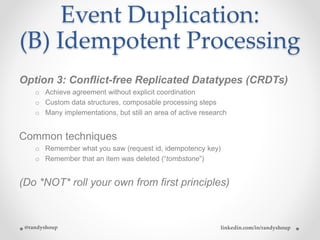Event Duplication:
(B) Idempotent Processing
Option 3: Conflict-free Replicated Datatypes (CRDTs)
o Achieve agreement without explicit coordination
o Custom data structures, composable processing steps
o Many implementations, but still an area of active research
Common techniques
o Remember what you saw (request id, idempotency key)
o Remember that an item was deleted (“tombstone”)
(Do *NOT* roll your own from first principles)
@randyshoup linkedin.com/in/randyshoup
 