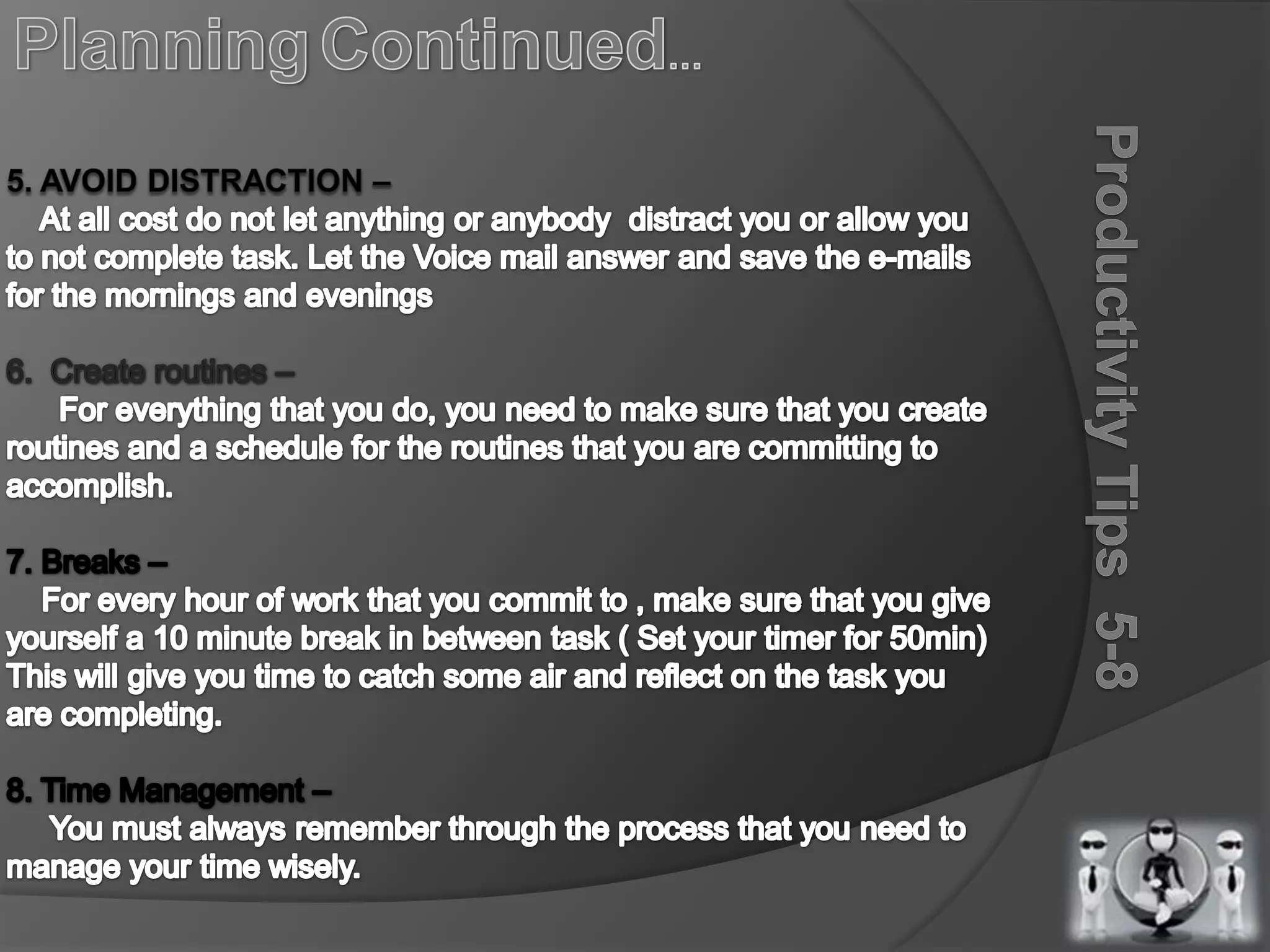 PlanningContinued…5. Avoid Distraction –    At all cost do not let anything or anybody  distract you or allow you to not complete task. Let the Voice mail answer and save the e-mails for the mornings and evenings6.  Create routines –      For everything that you do, you need to make sure that you create routines and a schedule for the routines that you are committing to accomplish.7. Breaks –     For every hour of work that you commit to , make sure that you give yourself a 10 minute break in between task ( Set your timer for 50min)This will give you time to catch some air and reflect on the task you are completing.8. Time Management –      You must always remember through the process that you need to     manage your time wisely.Productivity Tips  5-8