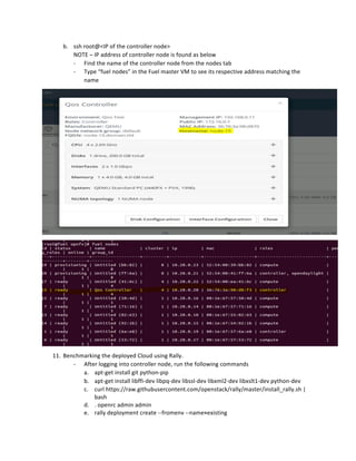 b. ssh	root@<IP	of	the	controller	node>	
NOTE	–	IP	address	of	controller	node	is	found	as	below	
- Find	the	name	of	the	controller	node	from	the	nodes	tab	
- Type	“fuel	nodes”	in	the	Fuel	master	VM	to	see	its	respective	address	matching	the	
name	
	
	
11. Benchmarking	the	deployed	Cloud	using	Rally.	
- After	logging	into	controller	node,	run	the	following	commands	
a. apt-get	install	git	python-pip	
b. apt-get	install	libffi-dev	libpq-dev	libssl-dev	libxml2-dev	libxslt1-dev	python-dev	
c. curl	https://raw.githubusercontent.com/openstack/rally/master/install_rally.sh	|	
bash	
d. .	openrc	admin	admin	
e. rally	deployment	create	--fromenv	--name=existing	
 
