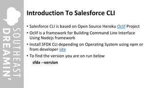 Introduction To Salesforce CLI
• Salesforce CLI is based on Open Source Heroku Oclif Project
• Oclif is a framework for Building Command Line Interface
Using Nodejs framework
• Install SFDX CLI depending on Operating System using npm or
from developer site
• To find the version you are on run below
sfdx --version
 