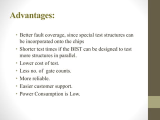 Advantages:
• Better fault coverage, since special test structures can
be incorporated onto the chips
• Shorter test times if the BIST can be designed to test
more structures in parallel.
• Lower cost of test.
• Less no. of gate counts.
• More reliable.
• Easier customer support.
• Power Consumption is Low.
 