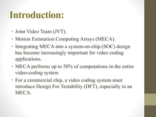 Introduction:
• Joint Video Team (JVT).
• Motion Estimation Computing Arrays (MECA).
• Integrating MECA into a system-on-chip (SOC) design
has become increasingly important for video coding
applications.
• MECA performs up to 50% of computations in the entire
video-coding system
• For a commercial chip, a video coding system must
introduce Design For Testability (DFT), especially in an
MECA.
 