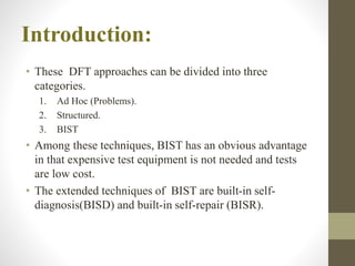 • These DFT approaches can be divided into three
categories.
1. Ad Hoc (Problems).
2. Structured.
3. BIST
• Among these techniques, BIST has an obvious advantage
in that expensive test equipment is not needed and tests
are low cost.
• The extended techniques of BIST are built-in self-
diagnosis(BISD) and built-in self-repair (BISR).
Introduction:
 