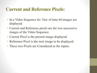 Current and Reference Pixels:
• In a Video Sequence for 1Sec of time 64-images are
displayed.
• Current and Reference pixels are the two successive
images of the Video Sequence.
• Current Pixel is the present image displayed.
• Reference Pixel is the next image to be displayed.
• These two Pixels are Considered as the inputs.
 